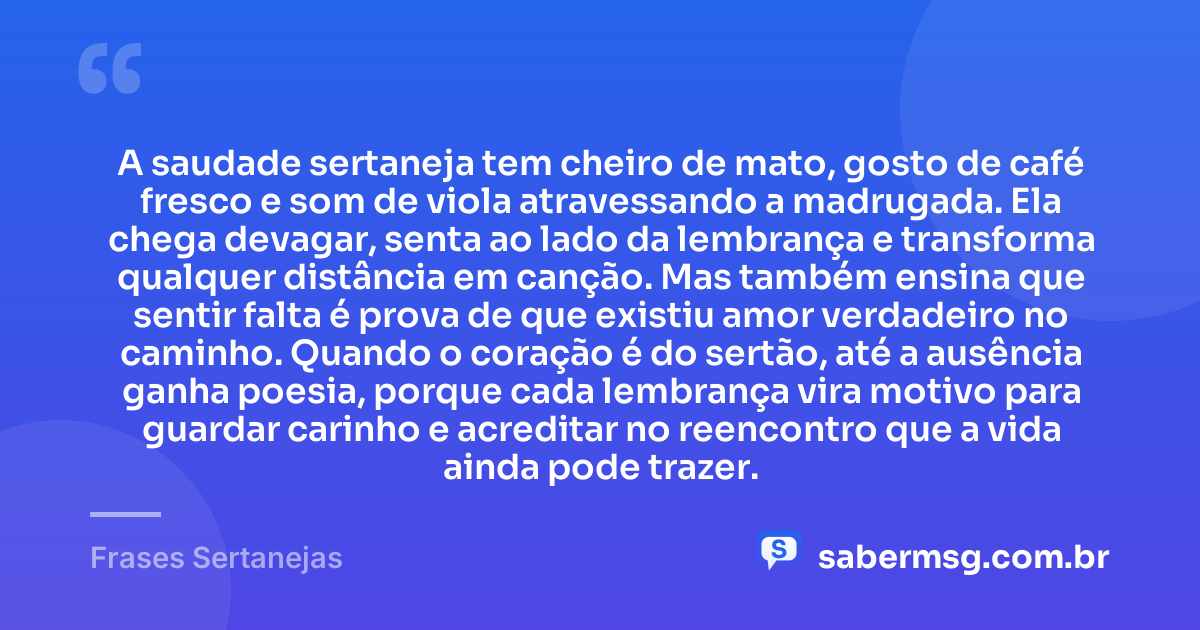 A saudade sertaneja tem cheiro de mato, gosto de café fresco e som de viola atravessando a madrugada. Ela chega devagar, senta ao lado da lembrança e transforma qualquer distância em canção. Mas também ensina que sentir falta é prova de que existiu amor verdadeiro no caminho. Quando o coração é do sertão, até a ausência ganha poesia, porque cada lembrança vira motivo para guardar carinho e acreditar no reencontro que a vida ainda pode trazer. — Frases Sertanejas
