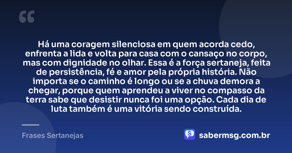 Há uma coragem silenciosa em quem acorda cedo, enfrenta a lida e volta para casa com o cansaço no corpo, mas com dignidade no olhar. Essa é a força sertaneja, feita de persistência, fé e amor pela própria história. Não importa se o caminho é longo ou se a chuva demora a chegar, porque quem aprendeu a viver no compasso da terra sabe que desistir nunca foi uma opção. Cada dia de luta também é uma vitória sendo construída. — Frases Sertanejas