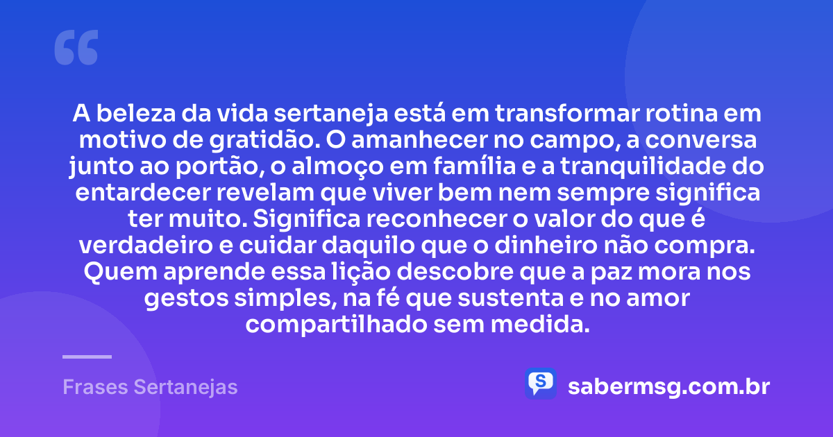 A beleza da vida sertaneja está em transformar rotina em motivo de gratidão. O amanhecer no campo, a conversa junto ao portão, o almoço em família e a tranquilidade do entardecer revelam que viver bem nem sempre significa ter muito. Significa reconhecer o valor do que é verdadeiro e cuidar daquilo que o dinheiro não compra. Quem aprende essa lição descobre que a paz mora nos gestos simples, na fé que sustenta e no amor compartilhado sem medida. — Frases Sertanejas