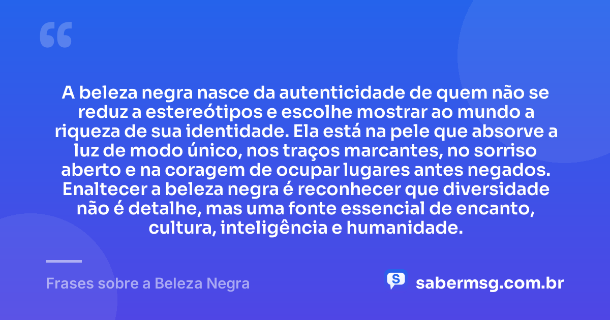 A beleza negra nasce da autenticidade de quem não se reduz a estereótipos e escolhe mostrar ao mundo a riqueza de sua identidade. Ela está na pele que absorve a luz de modo único, nos traços marcantes, no sorriso aberto e na coragem de ocupar lugares antes negados. Enaltecer a beleza negra é reconhecer que diversidade não é detalhe, mas uma fonte essencial de encanto, cultura, inteligência e humanidade. — Frases sobre a Beleza Negra