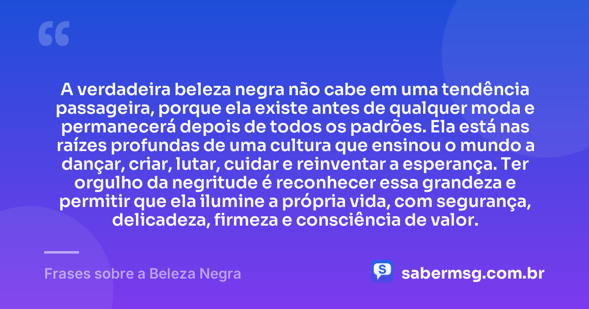 A verdadeira beleza negra não cabe em uma tendência passageira, porque ela existe antes de qualquer moda e permanecerá depois de todos os padrões. Ela está nas raízes profundas de uma cultura que ensinou o mundo a dançar, criar, lutar, cuidar e reinventar a esperança. Ter orgulho da negritude é reconhecer essa grandeza e permitir que ela ilumine a própria vida, com segurança, delicadeza, firmeza e consciência de valor. — Frases sobre a Beleza Negra