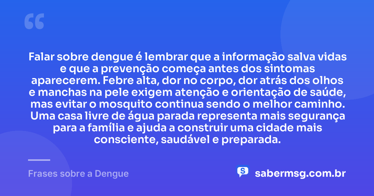 Falar sobre dengue é lembrar que a informação salva vidas e que a prevenção começa antes dos sintomas aparecerem. Febre alta, dor no corpo, dor atrás dos olhos e manchas na pele exigem atenção e orientação de saúde, mas evitar o mosquito continua sendo o melhor caminho. Uma casa livre de água parada representa mais segurança para a família e ajuda a construir uma cidade mais consciente, saudável e preparada. — Frases sobre a Dengue