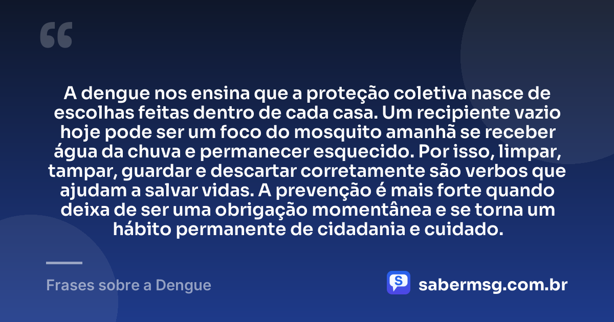 A dengue nos ensina que a proteção coletiva nasce de escolhas feitas dentro de cada casa. Um recipiente vazio hoje pode ser um foco do mosquito amanhã se receber água da chuva e permanecer esquecido. Por isso, limpar, tampar, guardar e descartar corretamente são verbos que ajudam a salvar vidas. A prevenção é mais forte quando deixa de ser uma obrigação momentânea e se torna um hábito permanente de cidadania e cuidado. — Frases sobre a Dengue