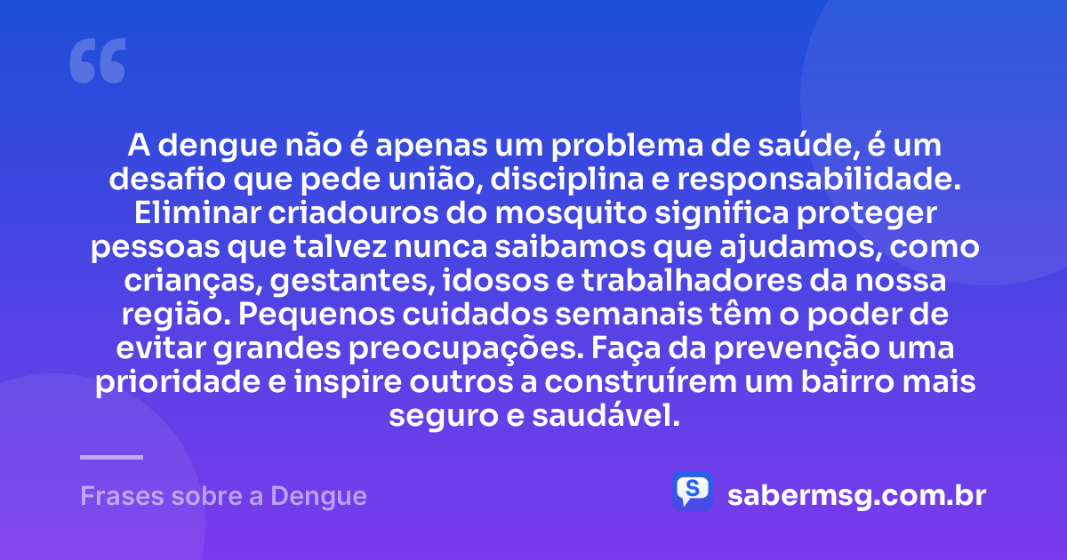 A dengue não é apenas um problema de saúde, é um desafio que pede união, disciplina e responsabilidade. Eliminar criadouros do mosquito significa proteger pessoas que talvez nunca saibamos que ajudamos, como crianças, gestantes, idosos e trabalhadores da nossa região. Pequenos cuidados semanais têm o poder de evitar grandes preocupações. Faça da prevenção uma prioridade e inspire outros a construírem um bairro mais seguro e saudável. — Frases sobre a Dengue