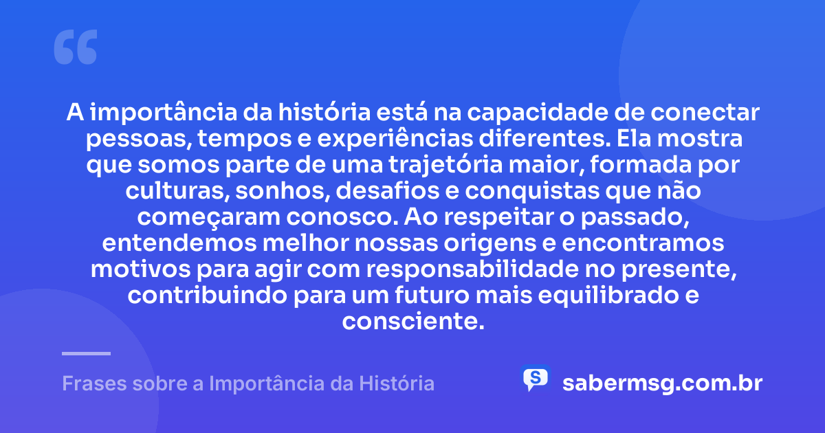 A importância da história está na capacidade de conectar pessoas, tempos e experiências diferentes. Ela mostra que somos parte de uma trajetória maior, formada por culturas, sonhos, desafios e conquistas que não começaram conosco. Ao respeitar o passado, entendemos melhor nossas origens e encontramos motivos para agir com responsabilidade no presente, contribuindo para um futuro mais equilibrado e consciente. — Frases sobre a Importância da História