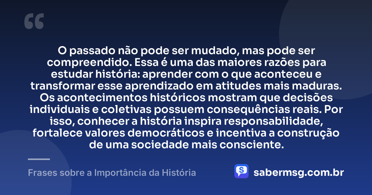 O passado não pode ser mudado, mas pode ser compreendido. Essa é uma das maiores razões para estudar história: aprender com o que aconteceu e transformar esse aprendizado em atitudes mais maduras. Os acontecimentos históricos mostram que decisões individuais e coletivas possuem consequências reais. Por isso, conhecer a história inspira responsabilidade, fortalece valores democráticos e incentiva a construção de uma sociedade mais consciente. — Frases sobre a Importância da História