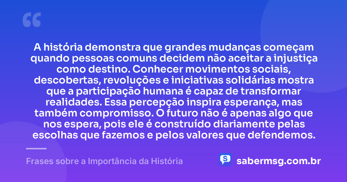 A história demonstra que grandes mudanças começam quando pessoas comuns decidem não aceitar a injustiça como destino. Conhecer movimentos sociais, descobertas, revoluções e iniciativas solidárias mostra que a participação humana é capaz de transformar realidades. Essa percepção inspira esperança, mas também compromisso. O futuro não é apenas algo que nos espera, pois ele é construído diariamente pelas escolhas que fazemos e pelos valores que defendemos. — Frases sobre a Importância da História