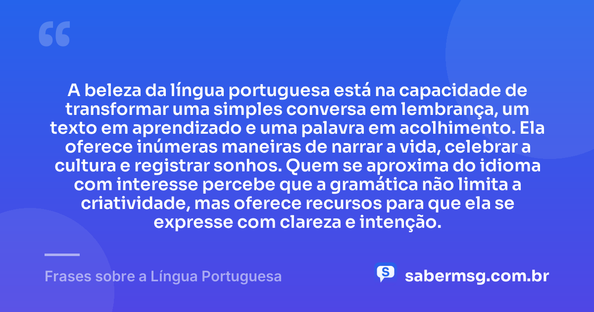 A beleza da língua portuguesa está na capacidade de transformar uma simples conversa em lembrança, um texto em aprendizado e uma palavra em acolhimento. Ela oferece inúmeras maneiras de narrar a vida, celebrar a cultura e registrar sonhos. Quem se aproxima do idioma com interesse percebe que a gramática não limita a criatividade, mas oferece recursos para que ela se expresse com clareza e intenção. — Frases sobre a Língua Portuguesa