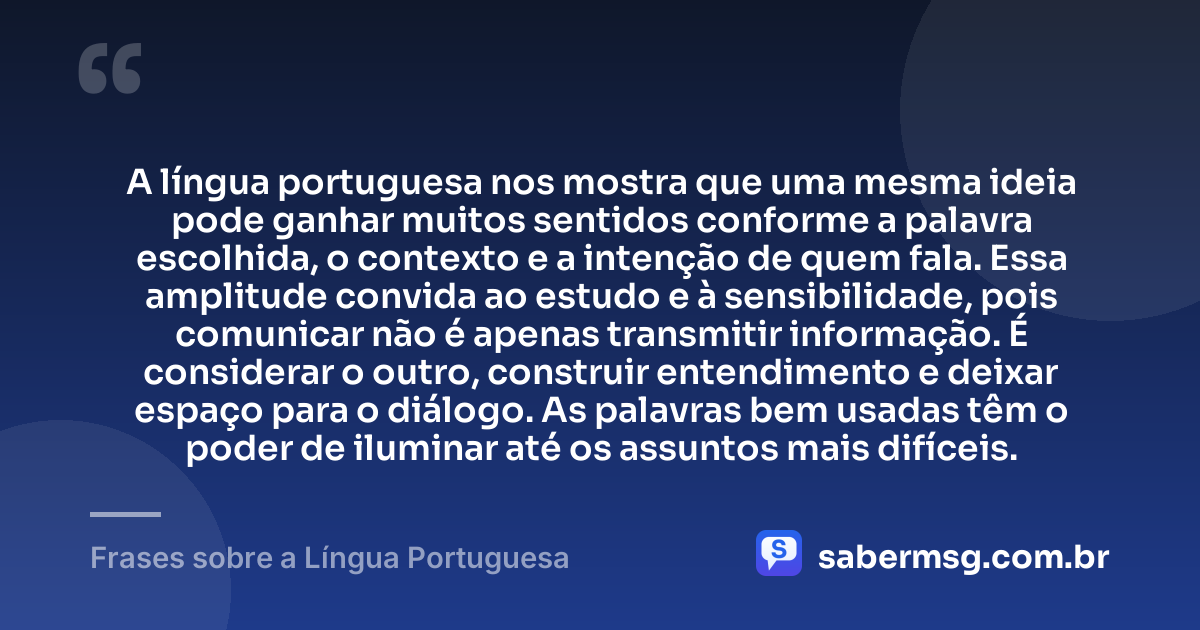 A língua portuguesa nos mostra que uma mesma ideia pode ganhar muitos sentidos conforme a palavra escolhida, o contexto e a intenção de quem fala. Essa amplitude convida ao estudo e à sensibilidade, pois comunicar não é apenas transmitir informação. É considerar o outro, construir entendimento e deixar espaço para o diálogo. As palavras bem usadas têm o poder de iluminar até os assuntos mais difíceis. — Frases sobre a Língua Portuguesa