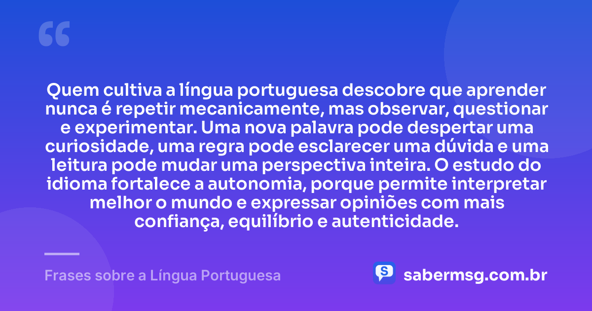 Quem cultiva a língua portuguesa descobre que aprender nunca é repetir mecanicamente, mas observar, questionar e experimentar. Uma nova palavra pode despertar uma curiosidade, uma regra pode esclarecer uma dúvida e uma leitura pode mudar uma perspectiva inteira. O estudo do idioma fortalece a autonomia, porque permite interpretar melhor o mundo e expressar opiniões com mais confiança, equilíbrio e autenticidade. — Frases sobre a Língua Portuguesa