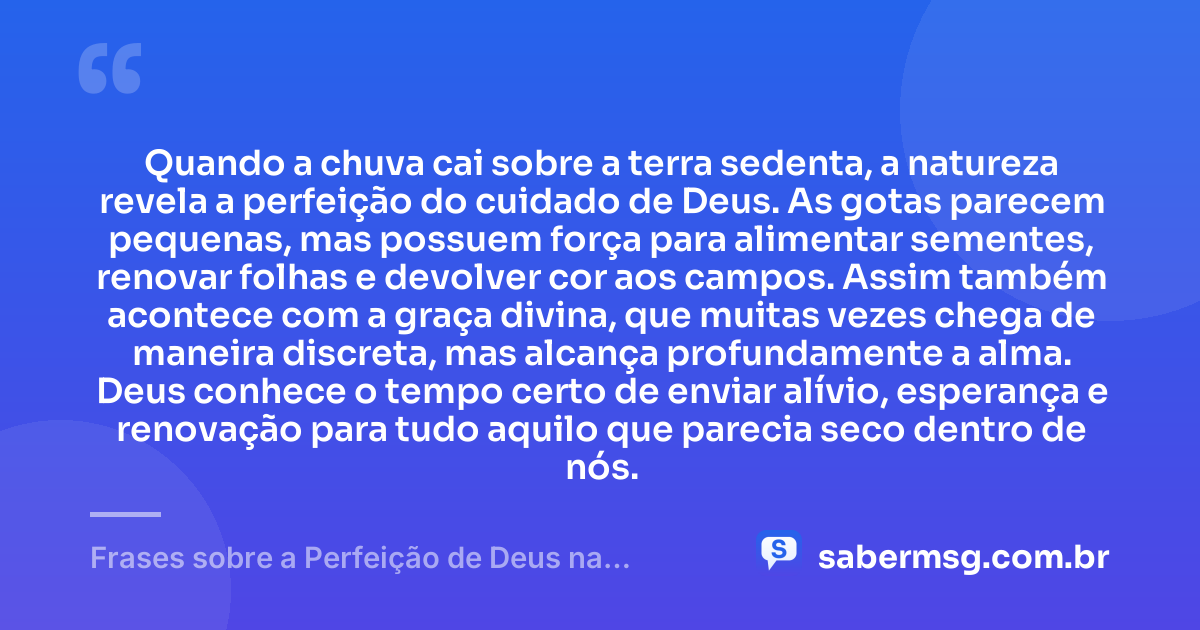 Quando a chuva cai sobre a terra sedenta, a natureza revela a perfeição do cuidado de Deus. As gotas parecem pequenas, mas possuem força para alimentar sementes, renovar folhas e devolver cor aos campos. Assim também acontece com a graça divina, que muitas vezes chega de maneira discreta, mas alcança profundamente a alma. Deus conhece o tempo certo de enviar alívio, esperança e renovação para tudo aquilo que parecia seco dentro de nós. — Frases sobre a Perfeição de Deus na Natureza