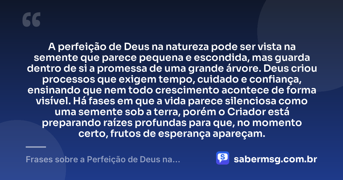 A perfeição de Deus na natureza pode ser vista na semente que parece pequena e escondida, mas guarda dentro de si a promessa de uma grande árvore. Deus criou processos que exigem tempo, cuidado e confiança, ensinando que nem todo crescimento acontece de forma visível. Há fases em que a vida parece silenciosa como uma semente sob a terra, porém o Criador está preparando raízes profundas para que, no momento certo, frutos de esperança apareçam. — Frases sobre a Perfeição de Deus na Natureza