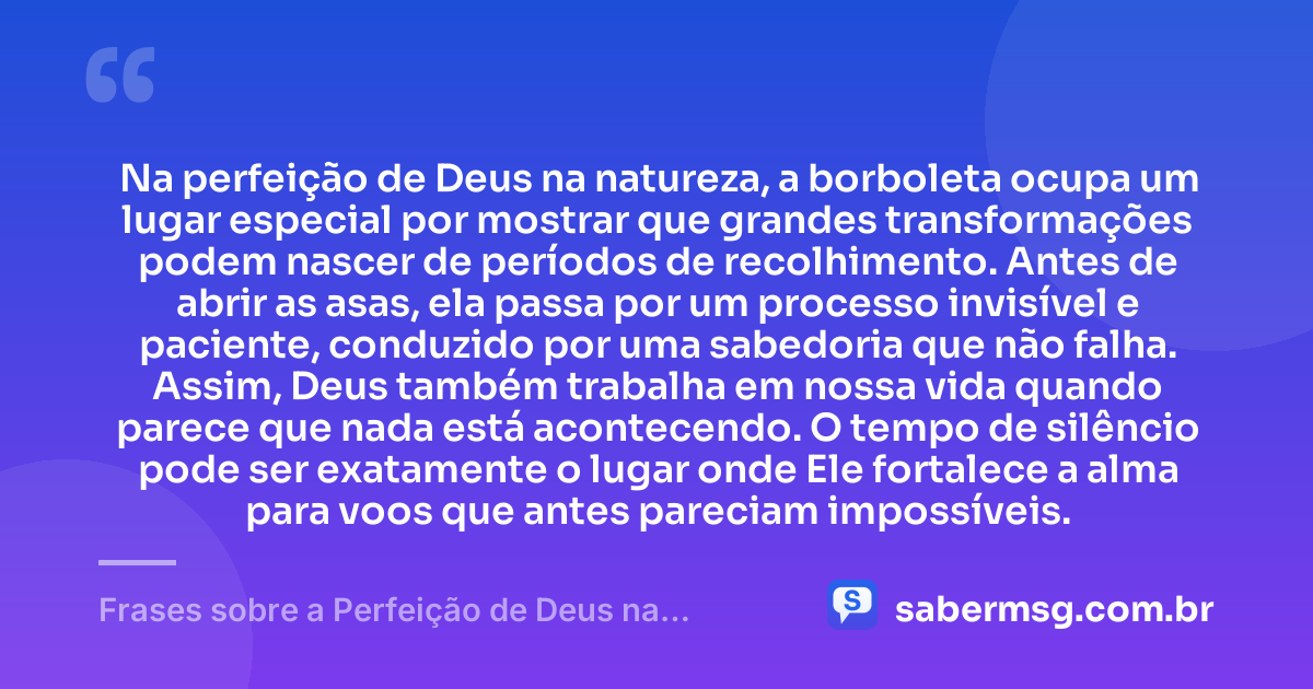Na perfeição de Deus na natureza, a borboleta ocupa um lugar especial por mostrar que grandes transformações podem nascer de períodos de recolhimento. Antes de abrir as asas, ela passa por um processo invisível e paciente, conduzido por uma sabedoria que não falha. Assim, Deus também trabalha em nossa vida quando parece que nada está acontecendo. O tempo de silêncio pode ser exatamente o lugar onde Ele fortalece a alma para voos que antes pareciam impossíveis. — Frases sobre a Perfeição de Deus na Natureza