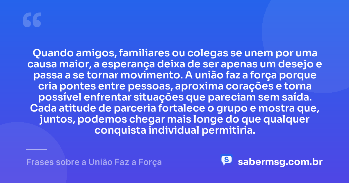 Quando amigos, familiares ou colegas se unem por uma causa maior, a esperança deixa de ser apenas um desejo e passa a se tornar movimento. A união faz a força porque cria pontes entre pessoas, aproxima corações e torna possível enfrentar situações que pareciam sem saída. Cada atitude de parceria fortalece o grupo e mostra que, juntos, podemos chegar mais longe do que qualquer conquista individual permitiria. — Frases sobre a União Faz a Força