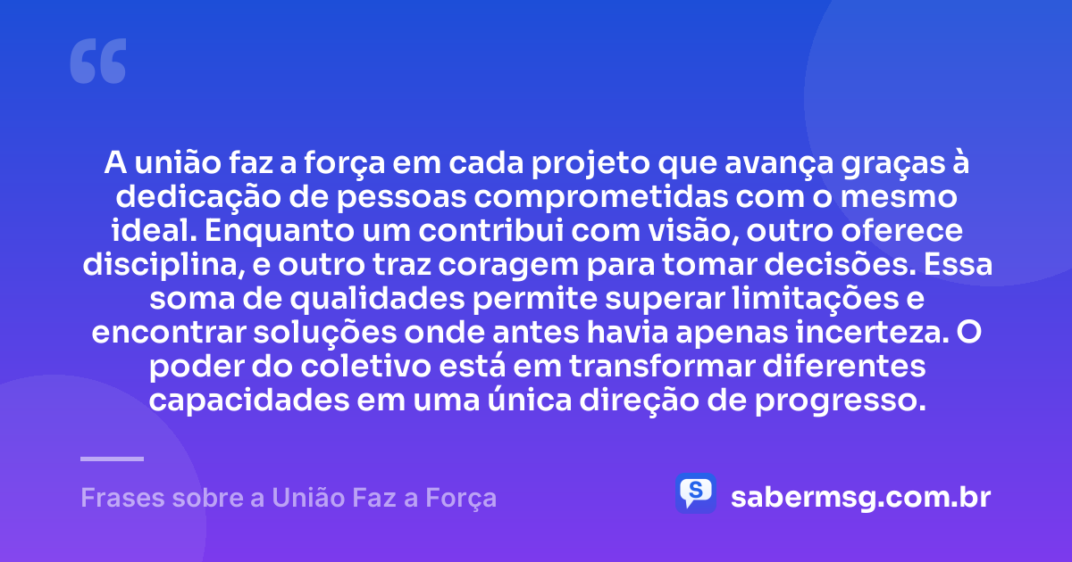 A união faz a força em cada projeto que avança graças à dedicação de pessoas comprometidas com o mesmo ideal. Enquanto um contribui com visão, outro oferece disciplina, e outro traz coragem para tomar decisões. Essa soma de qualidades permite superar limitações e encontrar soluções onde antes havia apenas incerteza. O poder do coletivo está em transformar diferentes capacidades em uma única direção de progresso. — Frases sobre a União Faz a Força