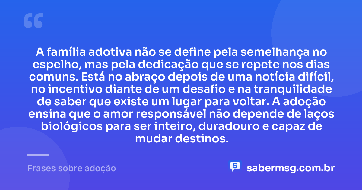 A família adotiva não se define pela semelhança no espelho, mas pela dedicação que se repete nos dias comuns. Está no abraço depois de uma notícia difícil, no incentivo diante de um desafio e na tranquilidade de saber que existe um lugar para voltar. A adoção ensina que o amor responsável não depende de laços biológicos para ser inteiro, duradouro e capaz de mudar destinos. — Frases sobre adoção