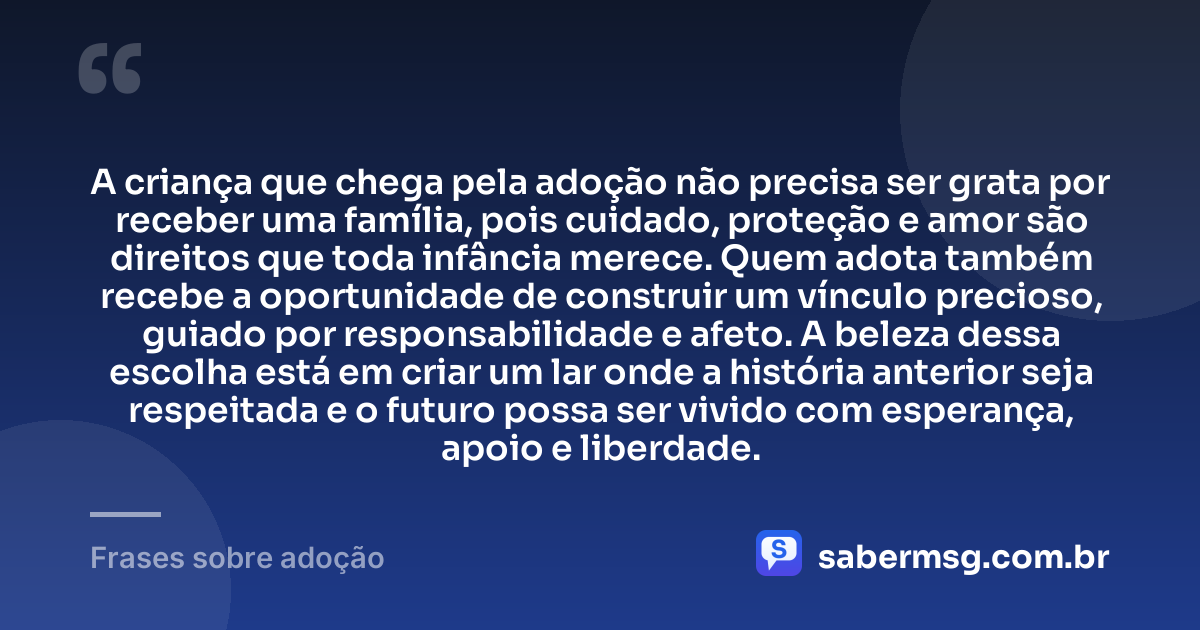 A criança que chega pela adoção não precisa ser grata por receber uma família, pois cuidado, proteção e amor são direitos que toda infância merece. Quem adota também recebe a oportunidade de construir um vínculo precioso, guiado por responsabilidade e afeto. A beleza dessa escolha está em criar um lar onde a história anterior seja respeitada e o futuro possa ser vivido com esperança, apoio e liberdade. — Frases sobre adoção