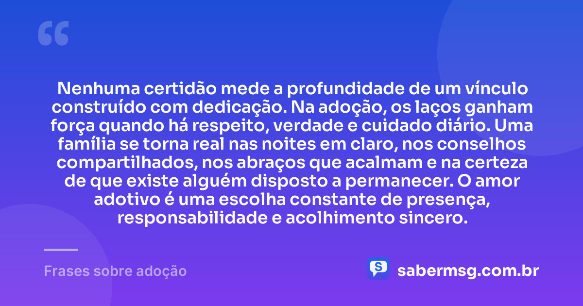 Nenhuma certidão mede a profundidade de um vínculo construído com dedicação. Na adoção, os laços ganham força quando há respeito, verdade e cuidado diário. Uma família se torna real nas noites em claro, nos conselhos compartilhados, nos abraços que acalmam e na certeza de que existe alguém disposto a permanecer. O amor adotivo é uma escolha constante de presença, responsabilidade e acolhimento sincero. — Frases sobre adoção