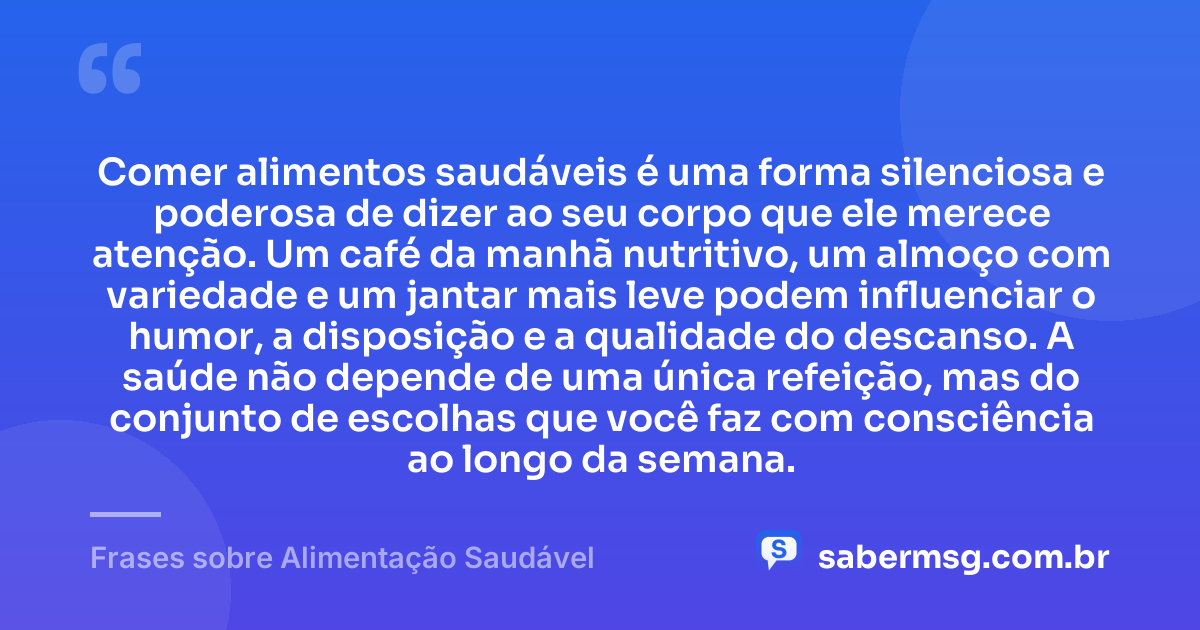 Comer alimentos saudáveis é uma forma silenciosa e poderosa de dizer ao seu corpo que ele merece atenção. Um café da manhã nutritivo, um almoço com variedade e um jantar mais leve podem influenciar o humor, a disposição e a qualidade do descanso. A saúde não depende de uma única refeição, mas do conjunto de escolhas que você faz com consciência ao longo da semana. — Frases sobre Alimentação Saudável