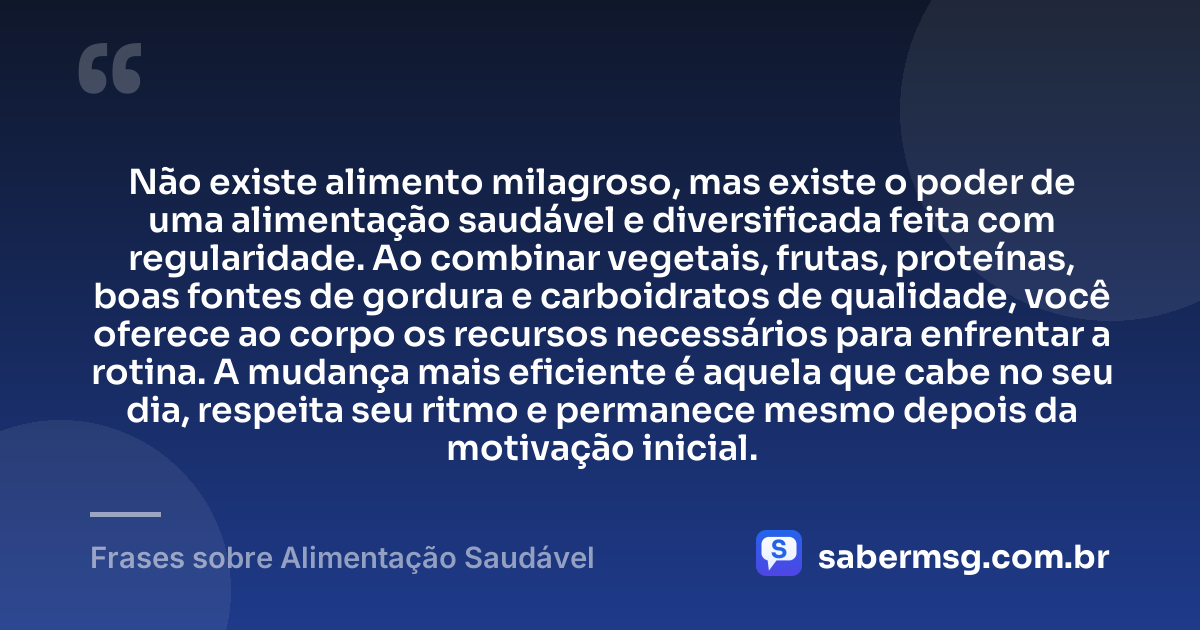 Não existe alimento milagroso, mas existe o poder de uma alimentação saudável e diversificada feita com regularidade. Ao combinar vegetais, frutas, proteínas, boas fontes de gordura e carboidratos de qualidade, você oferece ao corpo os recursos necessários para enfrentar a rotina. A mudança mais eficiente é aquela que cabe no seu dia, respeita seu ritmo e permanece mesmo depois da motivação inicial. — Frases sobre Alimentação Saudável