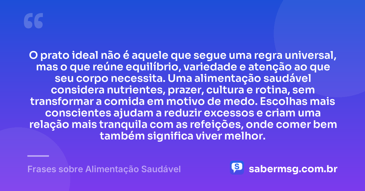 O prato ideal não é aquele que segue uma regra universal, mas o que reúne equilíbrio, variedade e atenção ao que seu corpo necessita. Uma alimentação saudável considera nutrientes, prazer, cultura e rotina, sem transformar a comida em motivo de medo. Escolhas mais conscientes ajudam a reduzir excessos e criam uma relação mais tranquila com as refeições, onde comer bem também significa viver melhor. — Frases sobre Alimentação Saudável