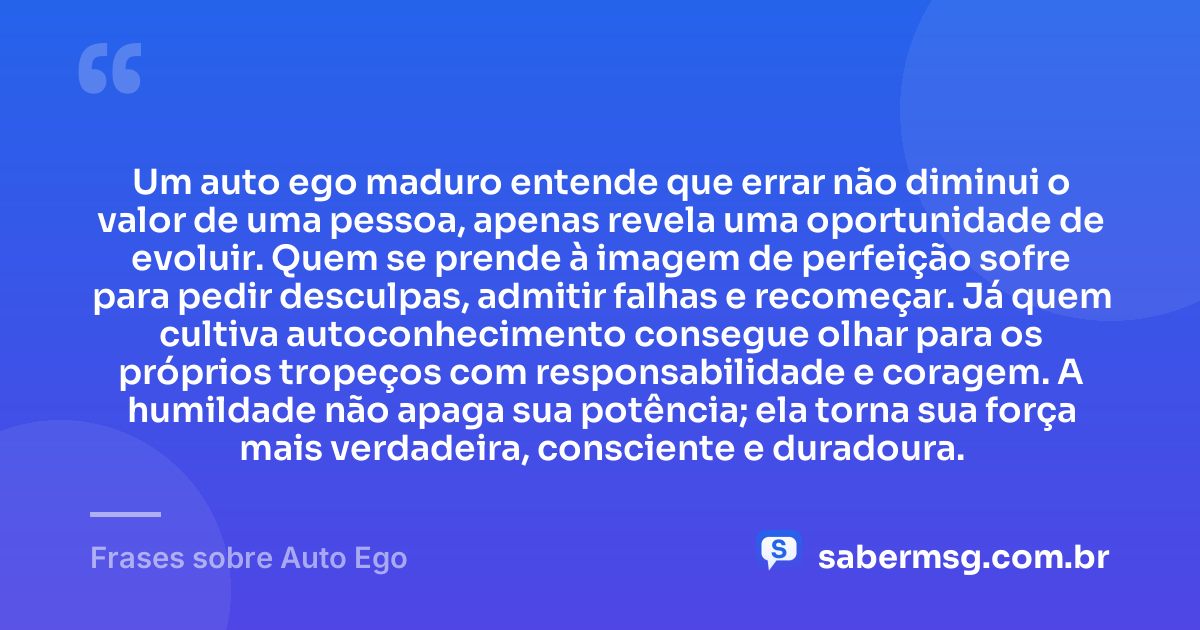 Um auto ego maduro entende que errar não diminui o valor de uma pessoa, apenas revela uma oportunidade de evoluir. Quem se prende à imagem de perfeição sofre para pedir desculpas, admitir falhas e recomeçar. Já quem cultiva autoconhecimento consegue olhar para os próprios tropeços com responsabilidade e coragem. A humildade não apaga sua potência; ela torna sua força mais verdadeira, consciente e duradoura. — Frases sobre Auto Ego