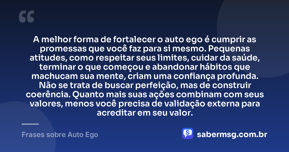 A melhor forma de fortalecer o auto ego é cumprir as promessas que você faz para si mesmo. Pequenas atitudes, como respeitar seus limites, cuidar da saúde, terminar o que começou e abandonar hábitos que machucam sua mente, criam uma confiança profunda. Não se trata de buscar perfeição, mas de construir coerência. Quanto mais suas ações combinam com seus valores, menos você precisa de validação externa para acreditar em seu valor. — Frases sobre Auto Ego