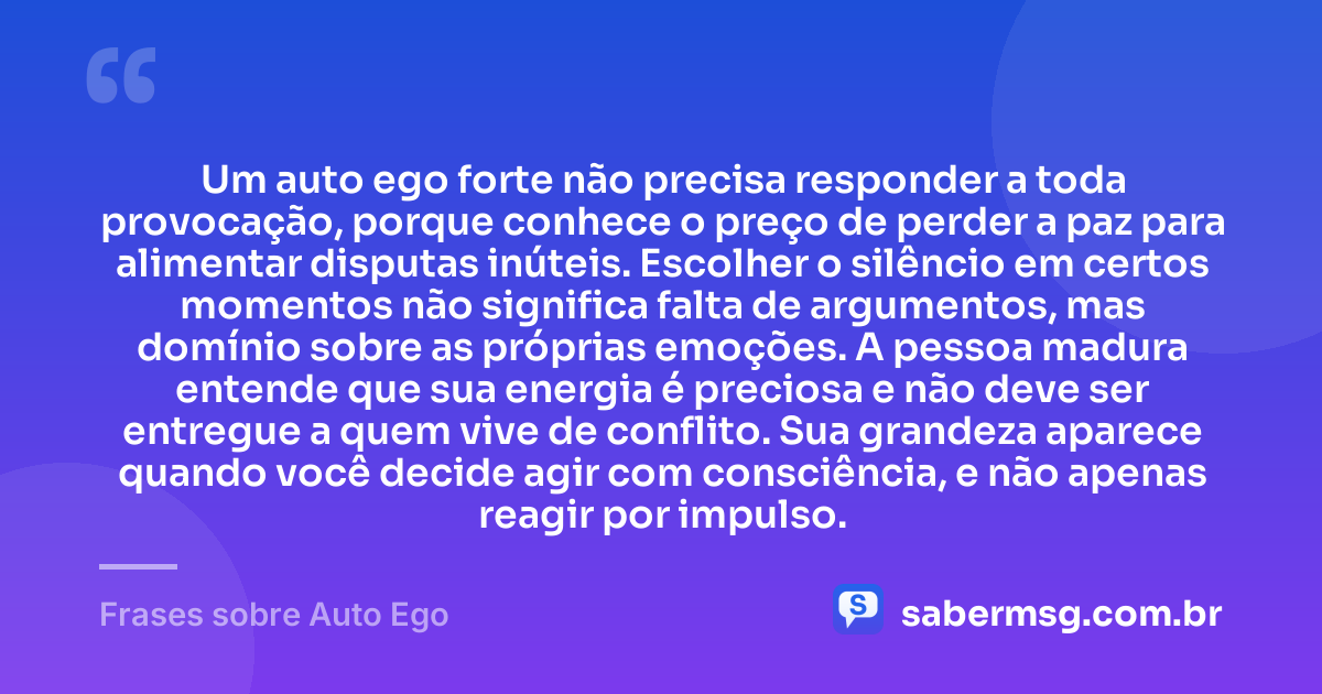 Um auto ego forte não precisa responder a toda provocação, porque conhece o preço de perder a paz para alimentar disputas inúteis. Escolher o silêncio em certos momentos não significa falta de argumentos, mas domínio sobre as próprias emoções. A pessoa madura entende que sua energia é preciosa e não deve ser entregue a quem vive de conflito. Sua grandeza aparece quando você decide agir com consciência, e não apenas reagir por impulso. — Frases sobre Auto Ego