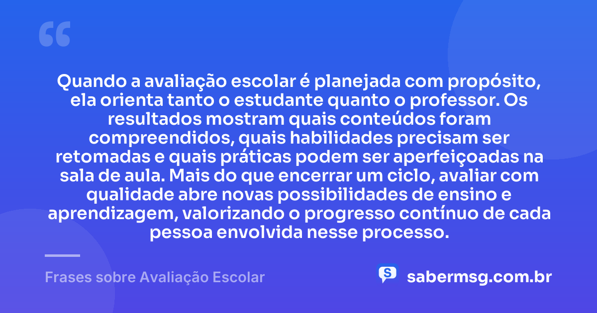 Quando a avaliação escolar é planejada com propósito, ela orienta tanto o estudante quanto o professor. Os resultados mostram quais conteúdos foram compreendidos, quais habilidades precisam ser retomadas e quais práticas podem ser aperfeiçoadas na sala de aula. Mais do que encerrar um ciclo, avaliar com qualidade abre novas possibilidades de ensino e aprendizagem, valorizando o progresso contínuo de cada pessoa envolvida nesse processo. — Frases sobre Avaliação Escolar