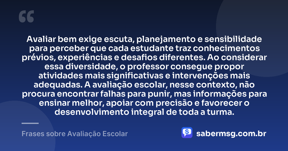 Avaliar bem exige escuta, planejamento e sensibilidade para perceber que cada estudante traz conhecimentos prévios, experiências e desafios diferentes. Ao considerar essa diversidade, o professor consegue propor atividades mais significativas e intervenções mais adequadas. A avaliação escolar, nesse contexto, não procura encontrar falhas para punir, mas informações para ensinar melhor, apoiar com precisão e favorecer o desenvolvimento integral de toda a turma. — Frases sobre Avaliação Escolar