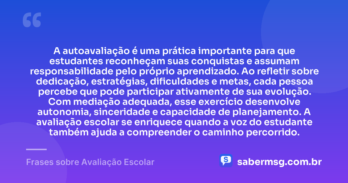 A autoavaliação é uma prática importante para que estudantes reconheçam suas conquistas e assumam responsabilidade pelo próprio aprendizado. Ao refletir sobre dedicação, estratégias, dificuldades e metas, cada pessoa percebe que pode participar ativamente de sua evolução. Com mediação adequada, esse exercício desenvolve autonomia, sinceridade e capacidade de planejamento. A avaliação escolar se enriquece quando a voz do estudante também ajuda a compreender o caminho percorrido. — Frases sobre Avaliação Escolar