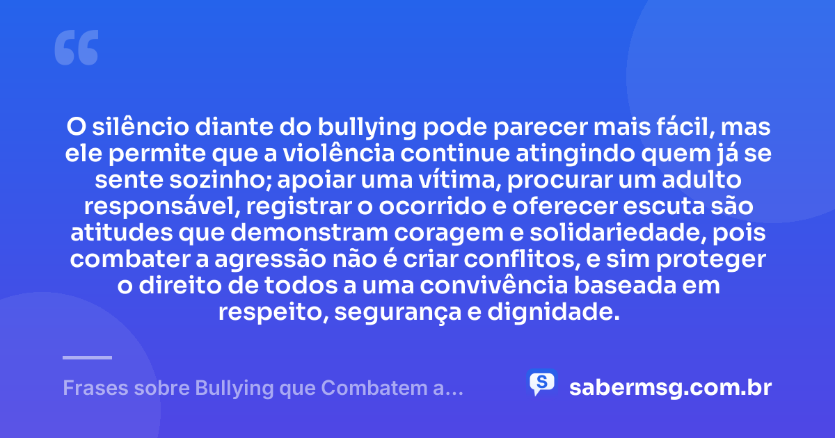 O silêncio diante do bullying pode parecer mais fácil, mas ele permite que a violência continue atingindo quem já se sente sozinho; apoiar uma vítima, procurar um adulto responsável, registrar o ocorrido e oferecer escuta são atitudes que demonstram coragem e solidariedade, pois combater a agressão não é criar conflitos, e sim proteger o direito de todos a uma convivência baseada em respeito, segurança e dignidade. — Frases sobre Bullying que Combatem a Prática e Promovem Respeito