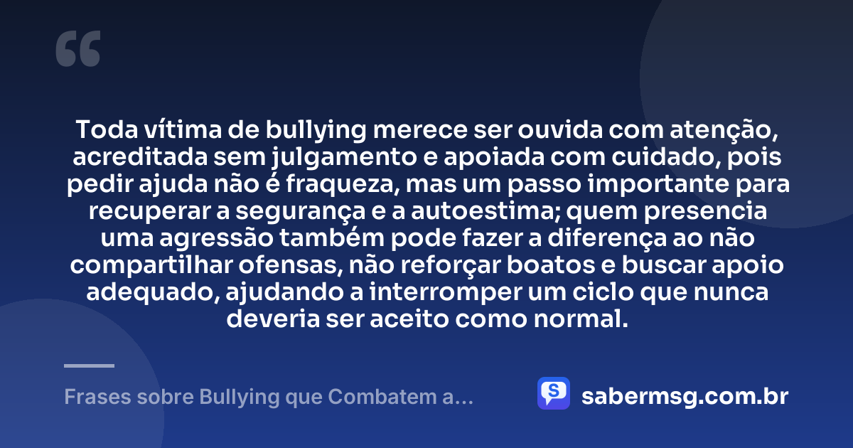 Toda vítima de bullying merece ser ouvida com atenção, acreditada sem julgamento e apoiada com cuidado, pois pedir ajuda não é fraqueza, mas um passo importante para recuperar a segurança e a autoestima; quem presencia uma agressão também pode fazer a diferença ao não compartilhar ofensas, não reforçar boatos e buscar apoio adequado, ajudando a interromper um ciclo que nunca deveria ser aceito como normal. — Frases sobre Bullying que Combatem a Prática e Promovem Respeito