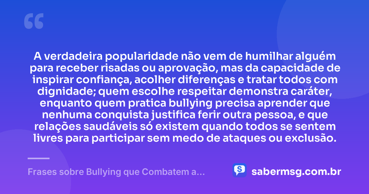 A verdadeira popularidade não vem de humilhar alguém para receber risadas ou aprovação, mas da capacidade de inspirar confiança, acolher diferenças e tratar todos com dignidade; quem escolhe respeitar demonstra caráter, enquanto quem pratica bullying precisa aprender que nenhuma conquista justifica ferir outra pessoa, e que relações saudáveis só existem quando todos se sentem livres para participar sem medo de ataques ou exclusão. — Frases sobre Bullying que Combatem a Prática e Promovem Respeito