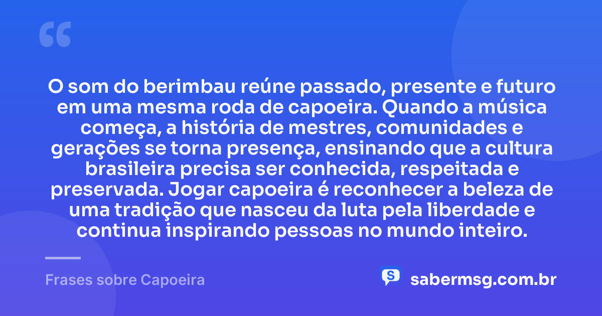O som do berimbau reúne passado, presente e futuro em uma mesma roda de capoeira. Quando a música começa, a história de mestres, comunidades e gerações se torna presença, ensinando que a cultura brasileira precisa ser conhecida, respeitada e preservada. Jogar capoeira é reconhecer a beleza de uma tradição que nasceu da luta pela liberdade e continua inspirando pessoas no mundo inteiro. — Frases sobre Capoeira