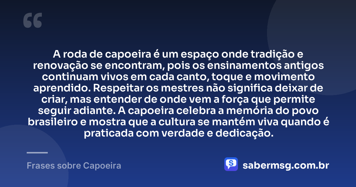 A roda de capoeira é um espaço onde tradição e renovação se encontram, pois os ensinamentos antigos continuam vivos em cada canto, toque e movimento aprendido. Respeitar os mestres não significa deixar de criar, mas entender de onde vem a força que permite seguir adiante. A capoeira celebra a memória do povo brasileiro e mostra que a cultura se mantém viva quando é praticada com verdade e dedicação. — Frases sobre Capoeira
