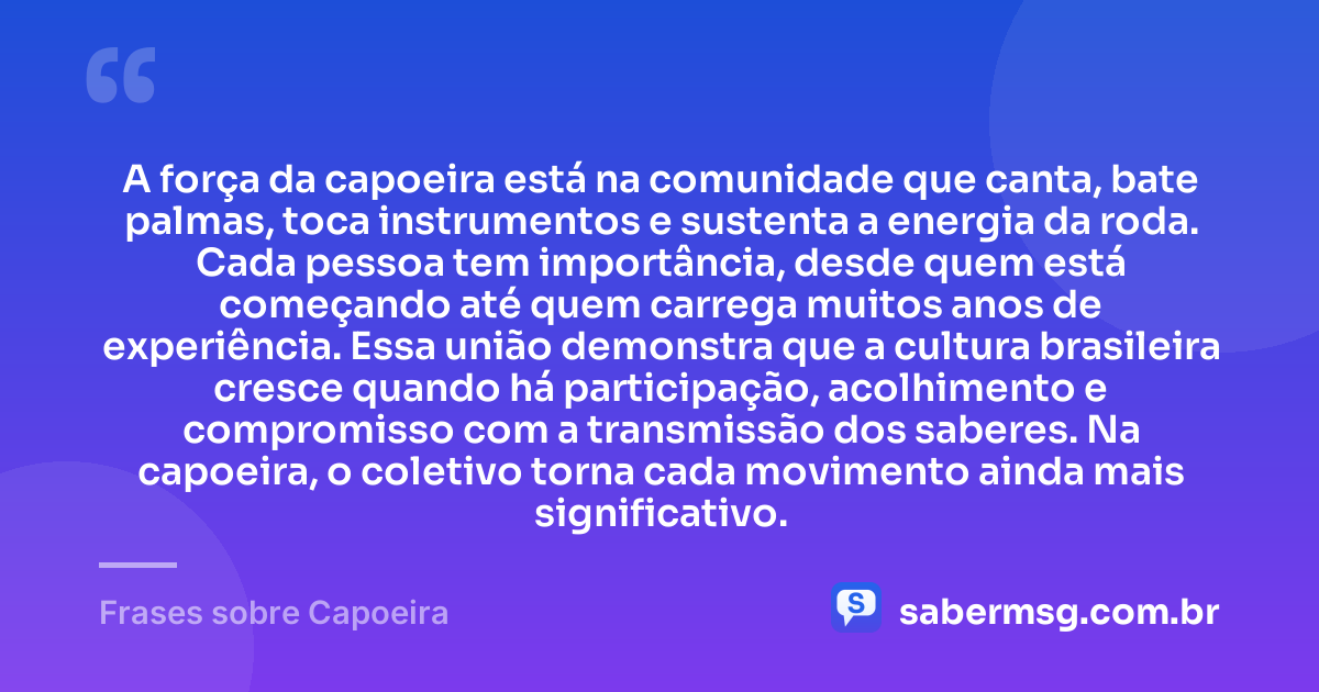 A força da capoeira está na comunidade que canta, bate palmas, toca instrumentos e sustenta a energia da roda. Cada pessoa tem importância, desde quem está começando até quem carrega muitos anos de experiência. Essa união demonstra que a cultura brasileira cresce quando há participação, acolhimento e compromisso com a transmissão dos saberes. Na capoeira, o coletivo torna cada movimento ainda mais significativo. — Frases sobre Capoeira