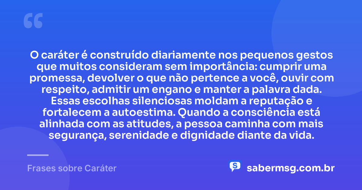 O caráter é construído diariamente nos pequenos gestos que muitos consideram sem importância: cumprir uma promessa, devolver o que não pertence a você, ouvir com respeito, admitir um engano e manter a palavra dada. Essas escolhas silenciosas moldam a reputação e fortalecem a autoestima. Quando a consciência está alinhada com as atitudes, a pessoa caminha com mais segurança, serenidade e dignidade diante da vida. — Frases sobre Caráter