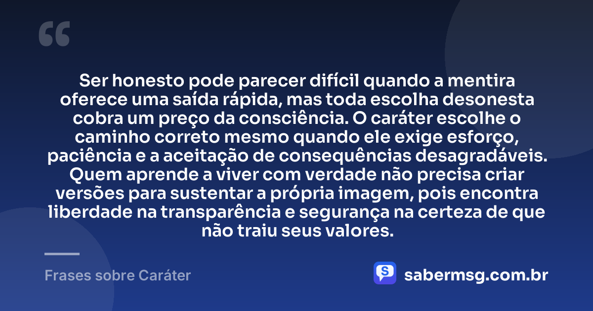 Ser honesto pode parecer difícil quando a mentira oferece uma saída rápida, mas toda escolha desonesta cobra um preço da consciência. O caráter escolhe o caminho correto mesmo quando ele exige esforço, paciência e a aceitação de consequências desagradáveis. Quem aprende a viver com verdade não precisa criar versões para sustentar a própria imagem, pois encontra liberdade na transparência e segurança na certeza de que não traiu seus valores. — Frases sobre Caráter