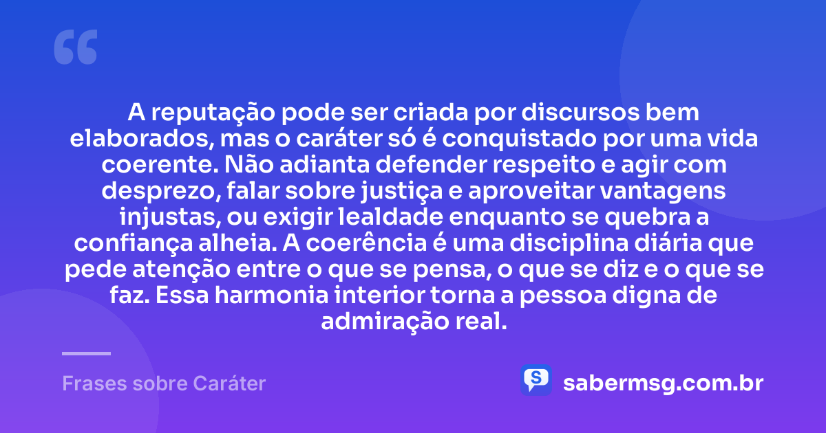 A reputação pode ser criada por discursos bem elaborados, mas o caráter só é conquistado por uma vida coerente. Não adianta defender respeito e agir com desprezo, falar sobre justiça e aproveitar vantagens injustas, ou exigir lealdade enquanto se quebra a confiança alheia. A coerência é uma disciplina diária que pede atenção entre o que se pensa, o que se diz e o que se faz. Essa harmonia interior torna a pessoa digna de admiração real. — Frases sobre Caráter