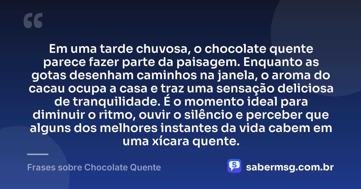 Em uma tarde chuvosa, o chocolate quente parece fazer parte da paisagem. Enquanto as gotas desenham caminhos na janela, o aroma do cacau ocupa a casa e traz uma sensação deliciosa de tranquilidade. É o momento ideal para diminuir o ritmo, ouvir o silêncio e perceber que alguns dos melhores instantes da vida cabem em uma xícara quente. — Frases sobre Chocolate Quente