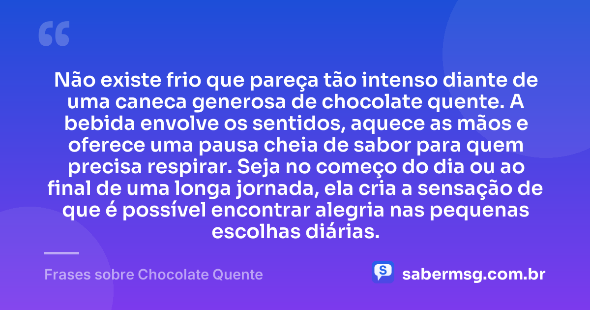 Não existe frio que pareça tão intenso diante de uma caneca generosa de chocolate quente. A bebida envolve os sentidos, aquece as mãos e oferece uma pausa cheia de sabor para quem precisa respirar. Seja no começo do dia ou ao final de uma longa jornada, ela cria a sensação de que é possível encontrar alegria nas pequenas escolhas diárias. — Frases sobre Chocolate Quente