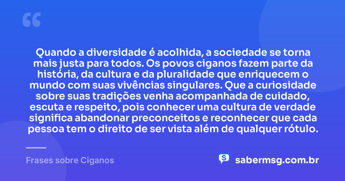 Quando a diversidade é acolhida, a sociedade se torna mais justa para todos. Os povos ciganos fazem parte da história, da cultura e da pluralidade que enriquecem o mundo com suas vivências singulares. Que a curiosidade sobre suas tradições venha acompanhada de cuidado, escuta e respeito, pois conhecer uma cultura de verdade significa abandonar preconceitos e reconhecer que cada pessoa tem o direito de ser vista além de qualquer rótulo. — Frases sobre Ciganos