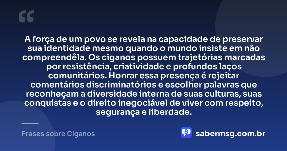 A força de um povo se revela na capacidade de preservar sua identidade mesmo quando o mundo insiste em não compreendêla. Os ciganos possuem trajetórias marcadas por resistência, criatividade e profundos laços comunitários. Honrar essa presença é rejeitar comentários discriminatórios e escolher palavras que reconheçam a diversidade interna de suas culturas, suas conquistas e o direito inegociável de viver com respeito, segurança e liberdade. — Frases sobre Ciganos