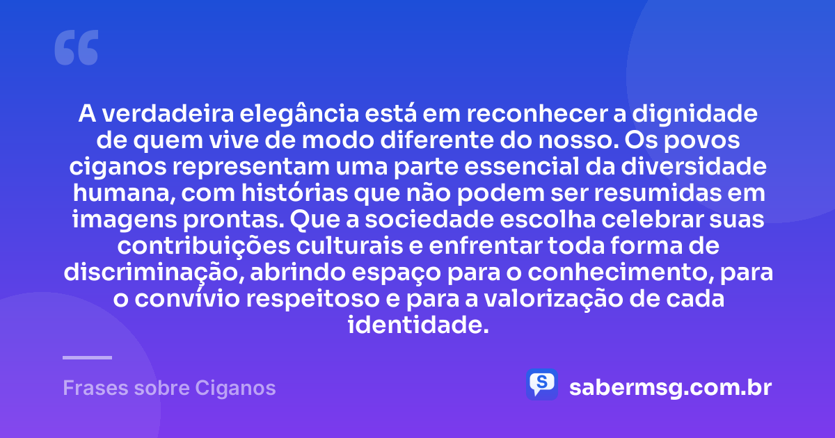 A verdadeira elegância está em reconhecer a dignidade de quem vive de modo diferente do nosso. Os povos ciganos representam uma parte essencial da diversidade humana, com histórias que não podem ser resumidas em imagens prontas. Que a sociedade escolha celebrar suas contribuições culturais e enfrentar toda forma de discriminação, abrindo espaço para o conhecimento, para o convívio respeitoso e para a valorização de cada identidade. — Frases sobre Ciganos