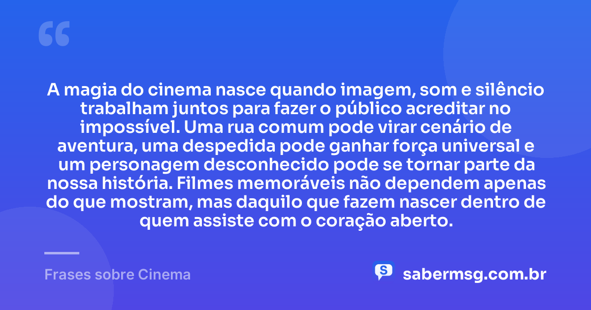 A magia do cinema nasce quando imagem, som e silêncio trabalham juntos para fazer o público acreditar no impossível. Uma rua comum pode virar cenário de aventura, uma despedida pode ganhar força universal e um personagem desconhecido pode se tornar parte da nossa história. Filmes memoráveis não dependem apenas do que mostram, mas daquilo que fazem nascer dentro de quem assiste com o coração aberto. — Frases sobre Cinema
