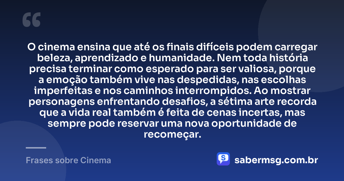 O cinema ensina que até os finais difíceis podem carregar beleza, aprendizado e humanidade. Nem toda história precisa terminar como esperado para ser valiosa, porque a emoção também vive nas despedidas, nas escolhas imperfeitas e nos caminhos interrompidos. Ao mostrar personagens enfrentando desafios, a sétima arte recorda que a vida real também é feita de cenas incertas, mas sempre pode reservar uma nova oportunidade de recomeçar. — Frases sobre Cinema