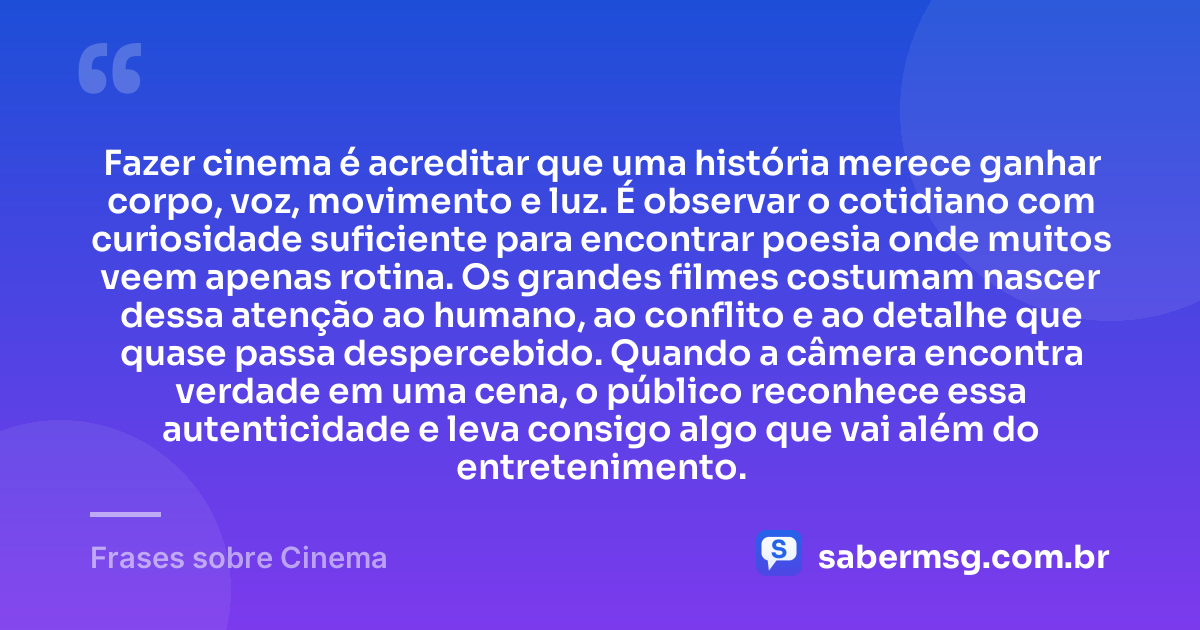 Fazer cinema é acreditar que uma história merece ganhar corpo, voz, movimento e luz. É observar o cotidiano com curiosidade suficiente para encontrar poesia onde muitos veem apenas rotina. Os grandes filmes costumam nascer dessa atenção ao humano, ao conflito e ao detalhe que quase passa despercebido. Quando a câmera encontra verdade em uma cena, o público reconhece essa autenticidade e leva consigo algo que vai além do entretenimento. — Frases sobre Cinema