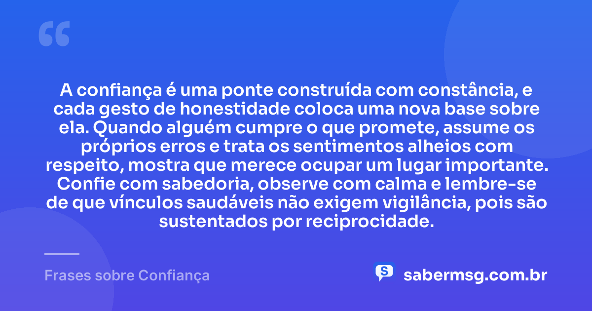 A confiança é uma ponte construída com constância, e cada gesto de honestidade coloca uma nova base sobre ela. Quando alguém cumpre o que promete, assume os próprios erros e trata os sentimentos alheios com respeito, mostra que merece ocupar um lugar importante. Confie com sabedoria, observe com calma e lembre-se de que vínculos saudáveis não exigem vigilância, pois são sustentados por reciprocidade. — Frases sobre Confiança