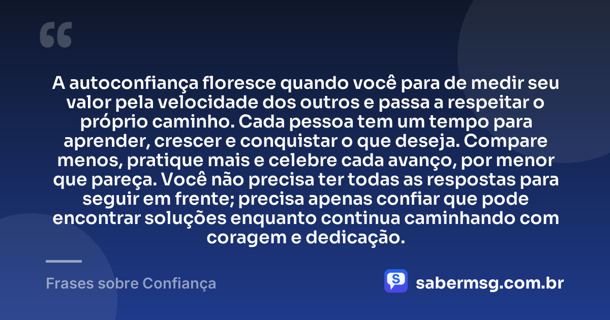 A autoconfiança floresce quando você para de medir seu valor pela velocidade dos outros e passa a respeitar o próprio caminho. Cada pessoa tem um tempo para aprender, crescer e conquistar o que deseja. Compare menos, pratique mais e celebre cada avanço, por menor que pareça. Você não precisa ter todas as respostas para seguir em frente; precisa apenas confiar que pode encontrar soluções enquanto continua caminhando com coragem e dedicação. — Frases sobre Confiança